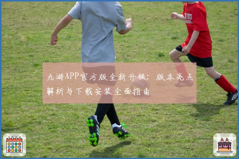 九游APP官方版全新升级：版本亮点解析与下载安装全面指南