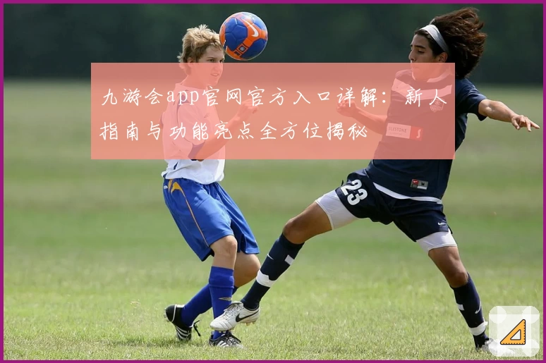 九游会app官网官方入口详解：新人指南与功能亮点全方位揭秘