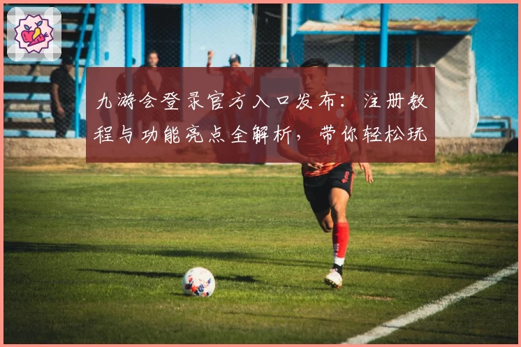 九游会登录官方入口发布：注册教程与功能亮点全解析，带你轻松玩转平台