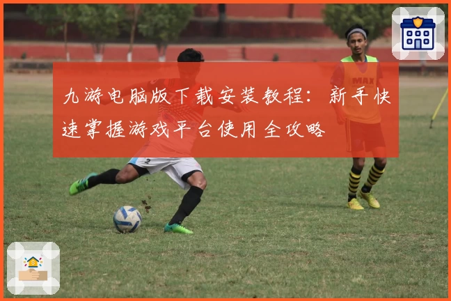 九游电脑版下载安装教程：新手快速掌握游戏平台使用全攻略