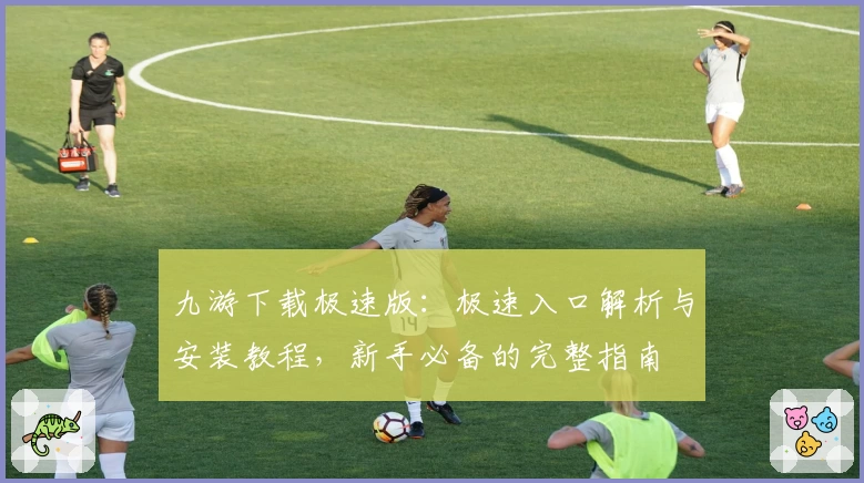 九游下载极速版：极速入口解析与安装教程，新手必备的完整指南