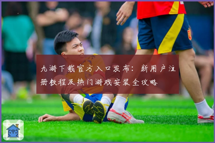 九游下载官方入口发布：新用户注册教程及热门游戏安装全攻略