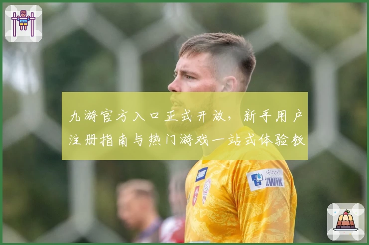 九游官方入口正式开放，新手用户注册指南与热门游戏一站式体验教程