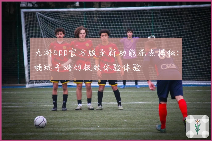 九游app官方版全新功能亮点揭秘：畅玩手游的极致体验体验