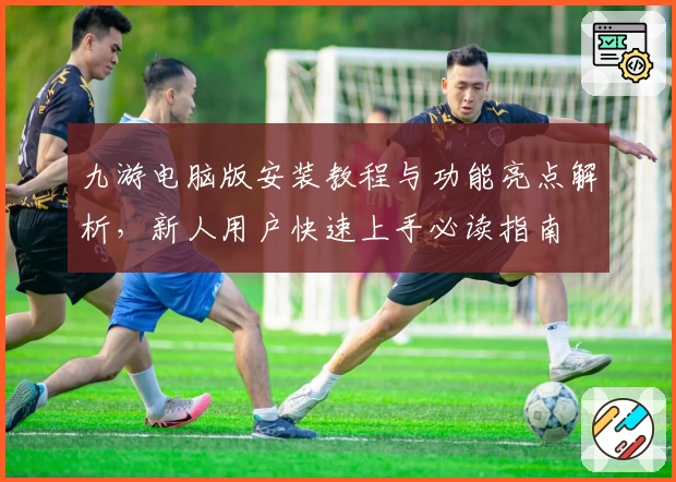 九游电脑版安装教程与功能亮点解析，新人用户快速上手必读指南