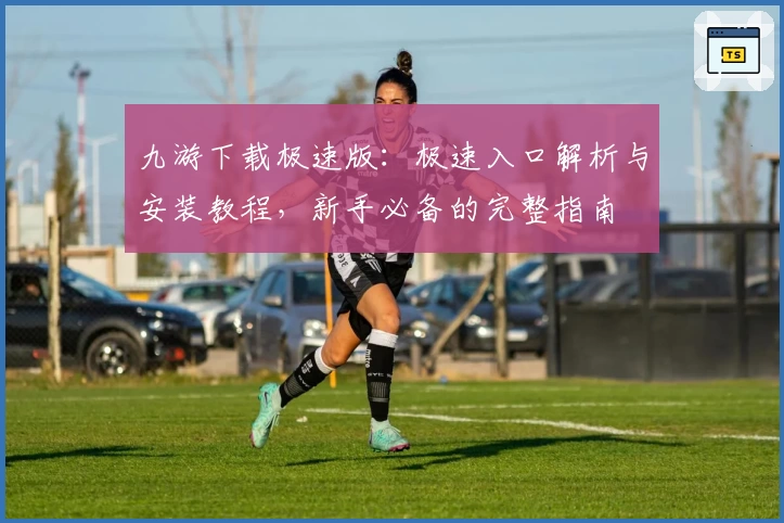 九游下载极速版：极速入口解析与安装教程，新手必备的完整指南