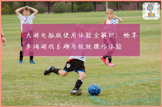 九游电脑版使用体验全解析：畅享多端游戏乐趣与极致操作体验