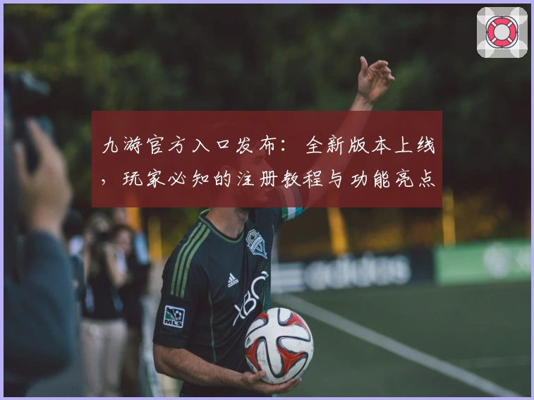 九游官方入口发布：全新版本上线，玩家必知的注册教程与功能亮点解析