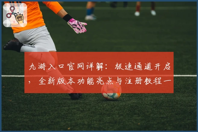 九游入口官网详解：极速通道开启，全新版本功能亮点与注册教程一览
