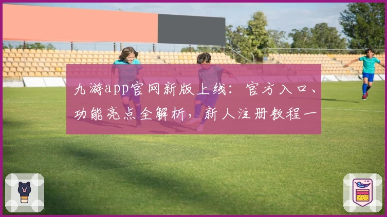 九游app官网新版上线：官方入口、功能亮点全解析，新人注册教程一步到位