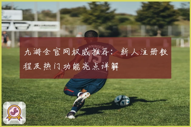 九游会官网权威推荐：新人注册教程及热门功能亮点详解