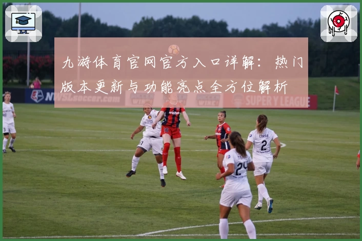 九游体育官网官方入口详解：热门版本更新与功能亮点全方位解析