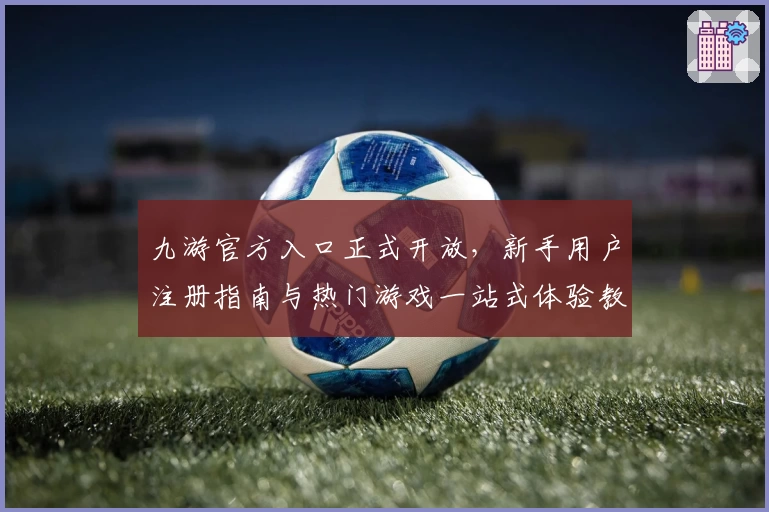 九游官方入口正式开放，新手用户注册指南与热门游戏一站式体验教程