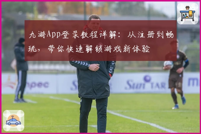 九游App登录教程详解：从注册到畅玩，带你快速解锁游戏新体验