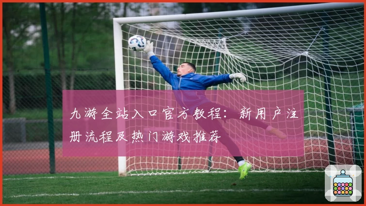 九游全站入口官方教程：新用户注册流程及热门游戏推荐