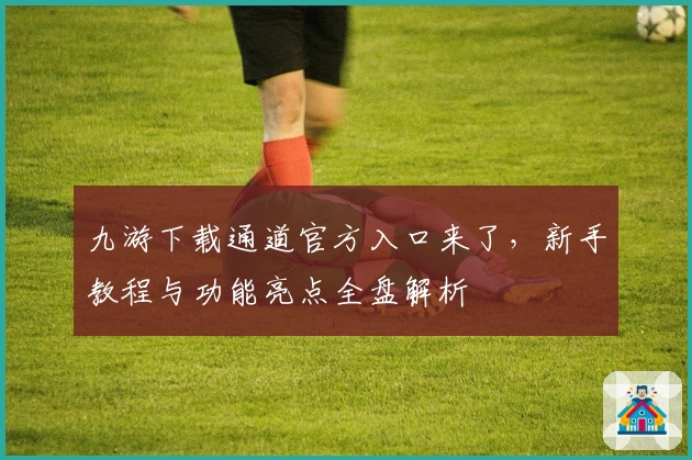 九游下载通道官方入口来了，新手教程与功能亮点全盘解析