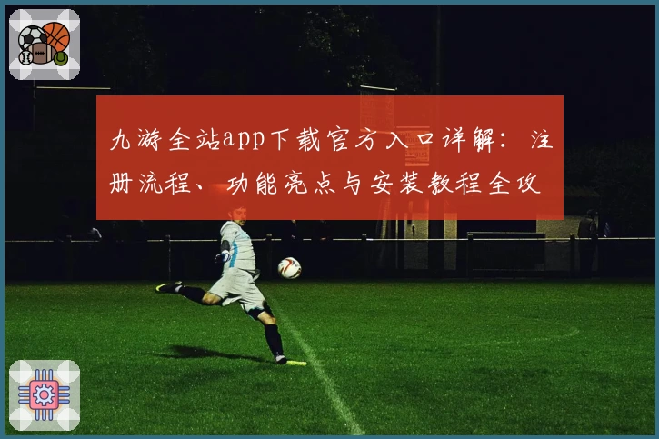 九游全站app下载官方入口详解：注册流程、功能亮点与安装教程全攻略