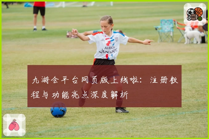 九游会平台网页版上线啦:注册教程与功能亮点深度解析