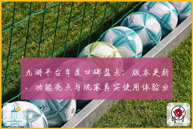 九游平台年度口碑盘点：版本更新、功能亮点与玩家真实使用体验分享