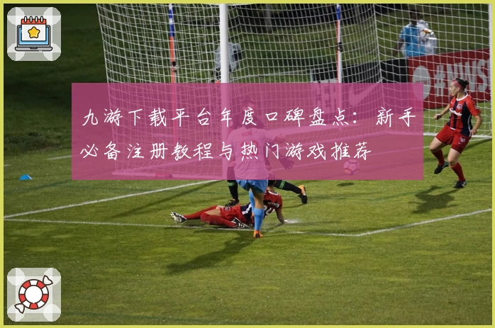 九游下载平台年度口碑盘点：新手必备注册教程与热门游戏推荐