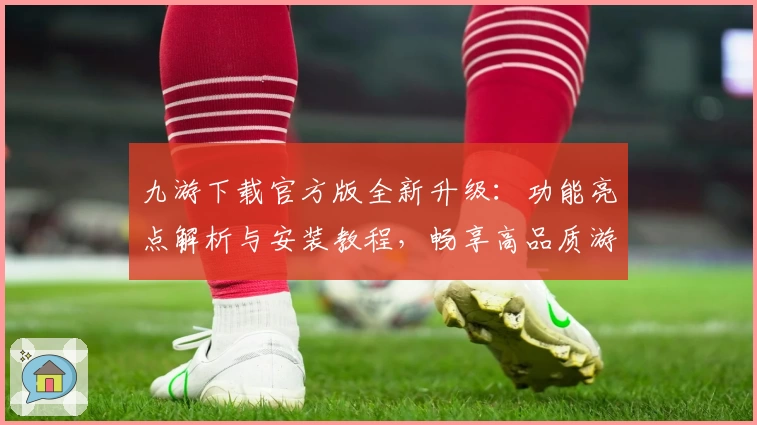 九游下载官方版全新升级：功能亮点解析与安装教程，畅享高品质游戏体验