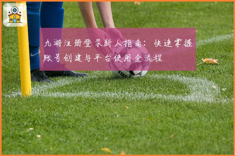 九游注册登录新人指南：快速掌握账号创建与平台使用全流程