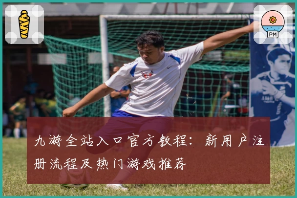 九游全站入口官方教程：新用户注册流程及热门游戏推荐