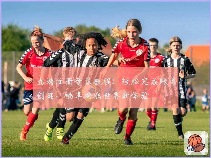 九游注册登录教程：轻松完成账号创建，畅享游戏世界新体验