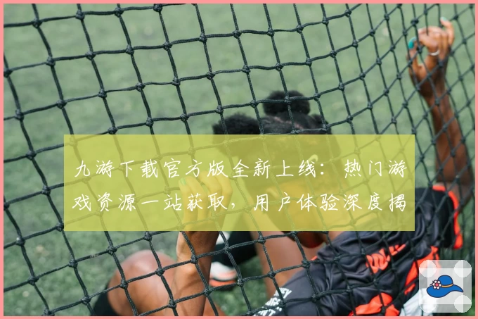 九游下载官方版全新上线：热门游戏资源一站获取，用户体验深度揭秘