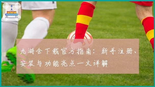 九游会下载官方指南：新手注册、安装与功能亮点一文详解