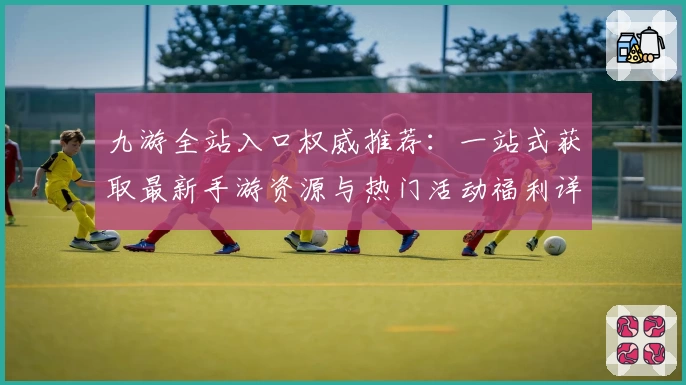 九游全站入口权威推荐：一站式获取最新手游资源与热门活动福利详解