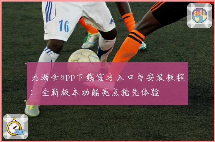 九游会app下载官方入口与安装教程:全新版本功能亮点抢先体验